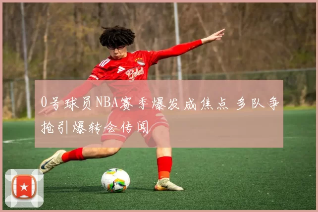 0号球员NBA赛季爆发成焦点 多队争抢引爆转会传闻