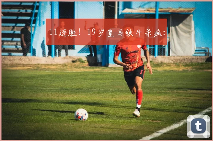 11连胜！19岁皇马铁牛杀疯：