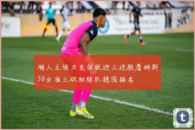 湖人主场力克劲敌迎三连胜詹姆斯30分准三双助球队稳固排名