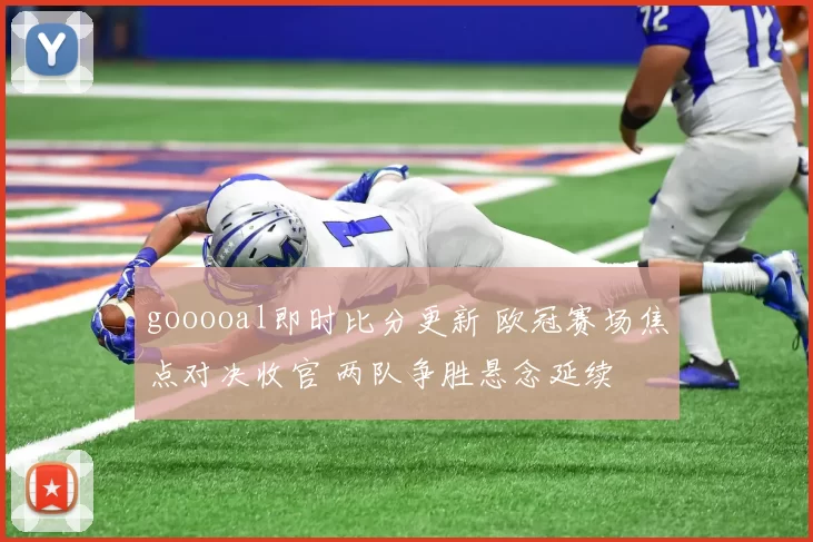 gooooal即时比分更新 欧冠赛场焦点对决收官 两队争胜悬念延续