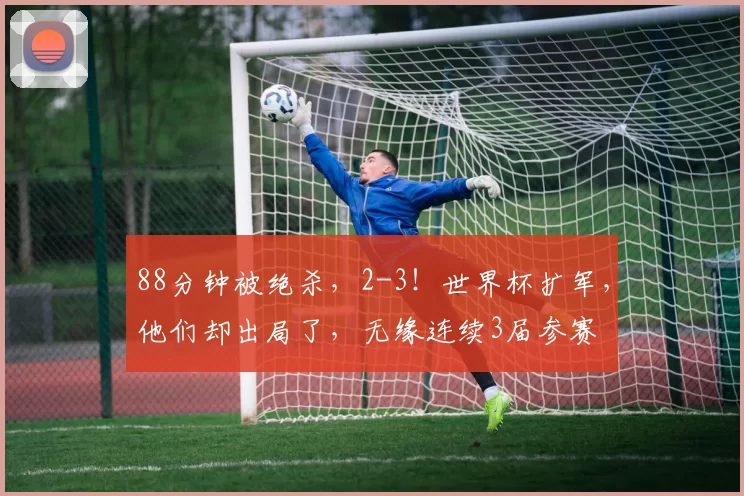 88分钟被绝杀，2-3！世界杯扩军，他们却出局了，无缘连续3届参赛