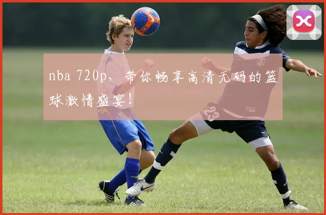 nba 720p，带你畅享高清无码的篮球激情盛宴！