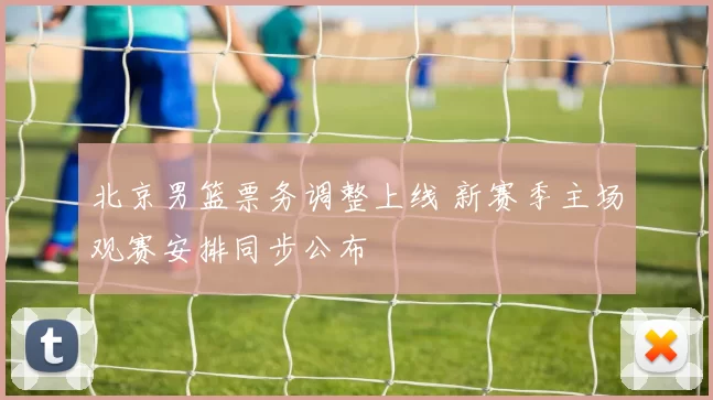 北京男篮票务调整上线 新赛季主场观赛安排同步公布