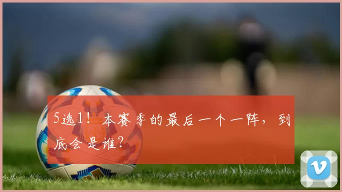 5选1！本赛季的最后一个一阵，到底会是谁？