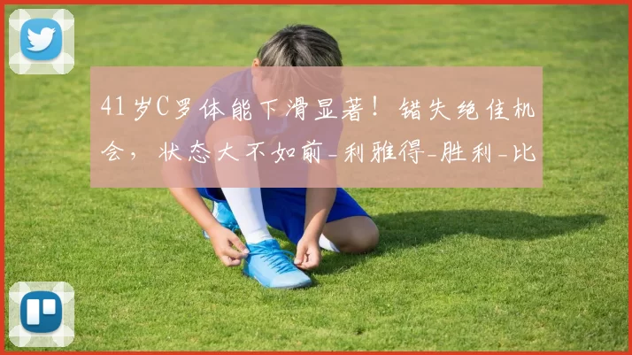 41岁C罗体能下滑显著！错失绝佳机会，状态大不如前_利雅得_胜利_比赛