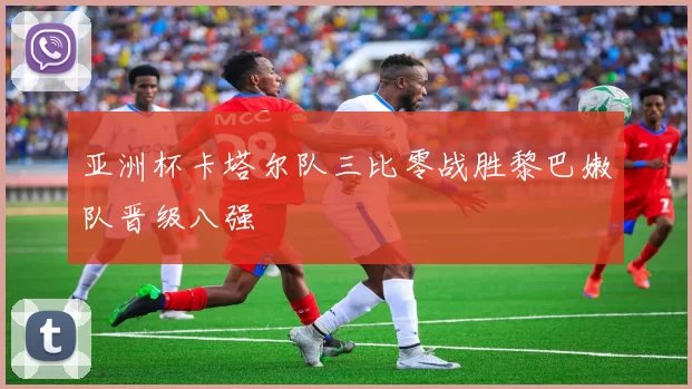 亚洲杯卡塔尔队三比零战胜黎巴嫩队晋级八强