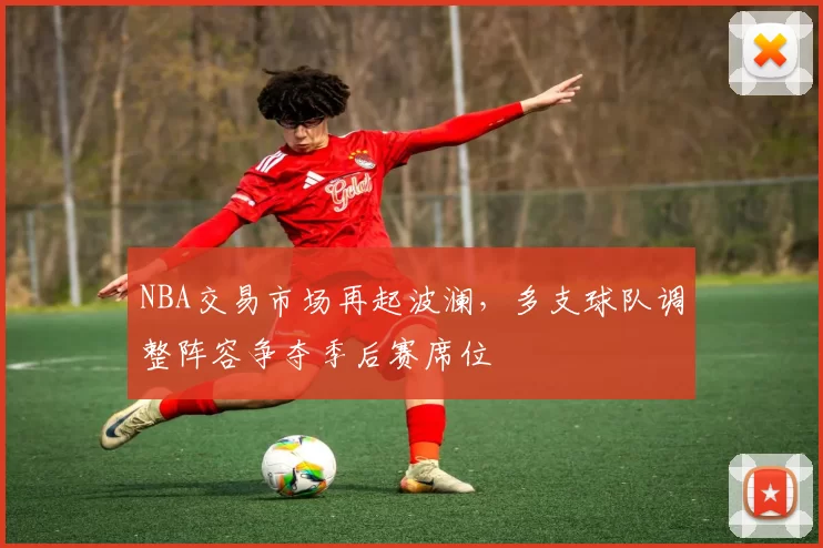 NBA交易市场再起波澜,多支球队调整阵容争夺季后赛席位