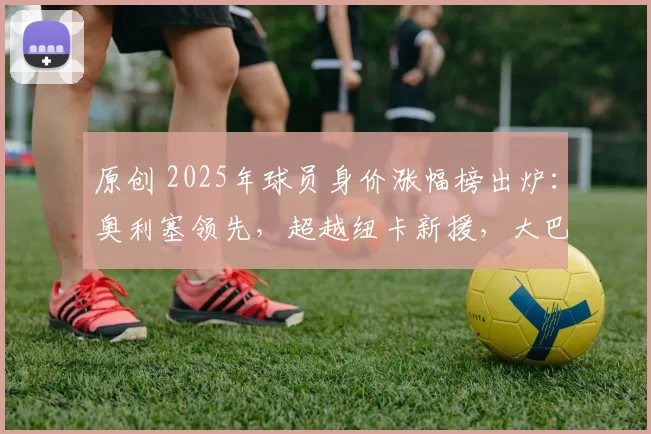 原创 2025年球员身价涨幅榜出炉：奥利塞领先，超越纽卡新援，大巴黎三将入围