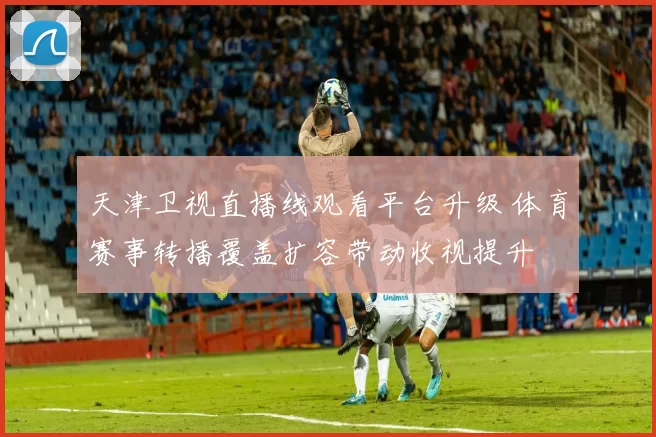 天津卫视直播线观看平台升级 体育赛事转播覆盖扩容带动收视提升