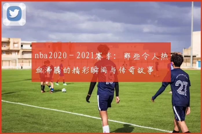 nba2020 - 2021赛季:那些令人热血沸腾的精彩瞬间与传奇故事