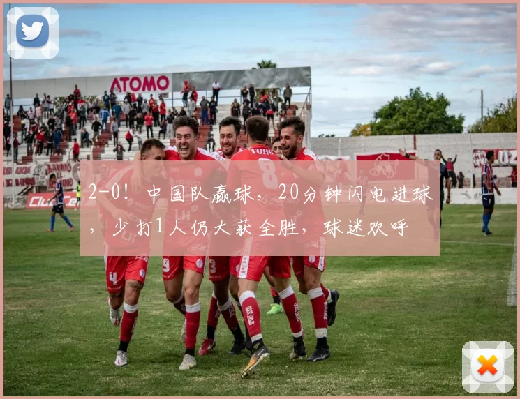 2-0！中国队赢球，20分钟闪电进球，少打1人仍大获全胜，球迷欢呼