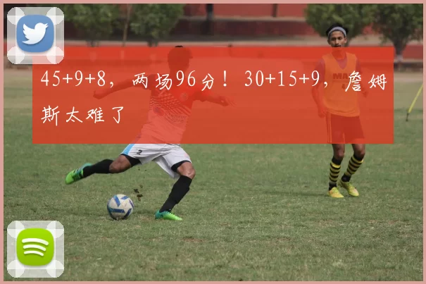 45+9+8，两场96分！30+15+9，詹姆斯太难了