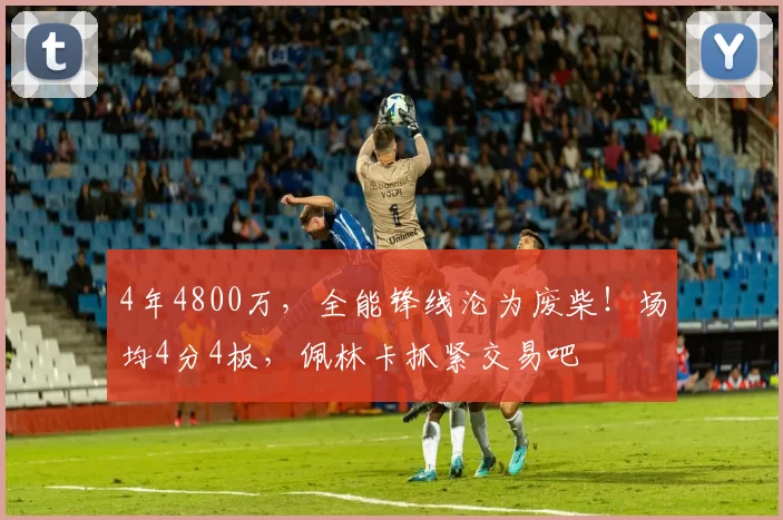 4年4800万，全能锋线沦为废柴！场均4分4板，佩林卡抓紧交易吧