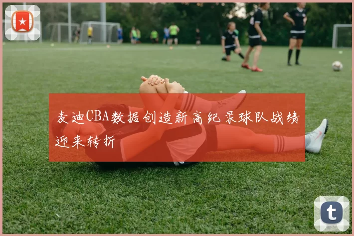 麦迪CBA数据创造新高纪录球队战绩迎来转折