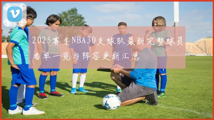 2025赛季NBA30支球队最新完整球员名单一览与阵容更新汇总