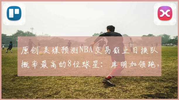原创 美媒预测NBA交易截止日换队概率最高的8位球星:库明加领跑,达80%