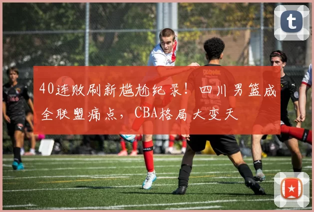 40连败刷新尴尬纪录！四川男篮成全联盟痛点，CBA格局大变天