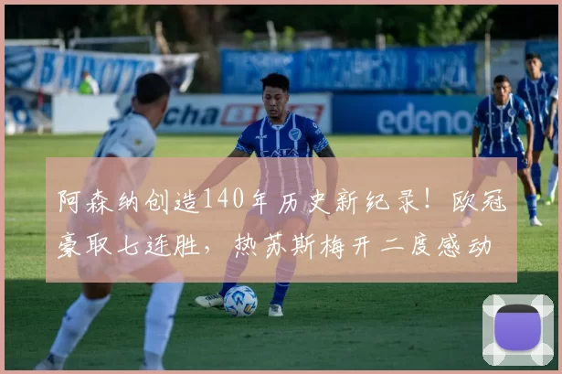 阿森纳创造140年历史新纪录！欧冠豪取七连胜，热苏斯梅开二度感动落泪_比赛_胜利_国米