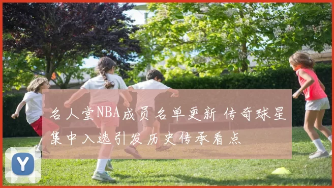 名人堂NBA成员名单更新 传奇球星集中入选引发历史传承看点