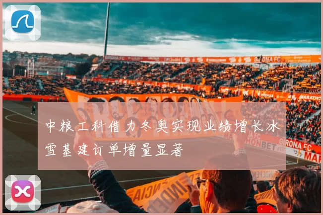 中粮工科借力冬奥实现业绩增长冰雪基建订单增量显著