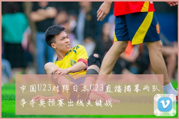 中国U23对阵日本U23直播揭幕两队争夺奥预赛出线关键战