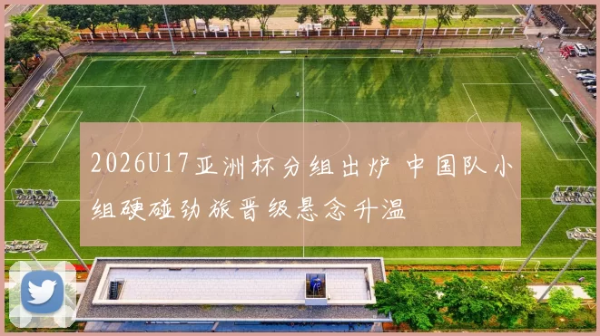 2026U17亚洲杯分组出炉 中国队小组硬碰劲旅晋级悬念升温