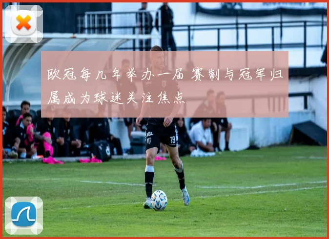 欧冠每几年举办一届 赛制与冠军归属成为球迷关注焦点