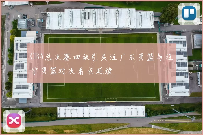 CBA总决赛回放引关注广东男篮与辽宁男篮对决看点延续