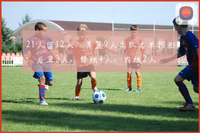 21人留12人,男篮9人离队名单预测:后卫3人,锋线4人,内线2人