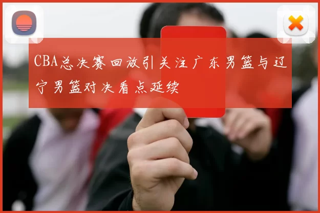 CBA总决赛回放引关注广东男篮与辽宁男篮对决看点延续