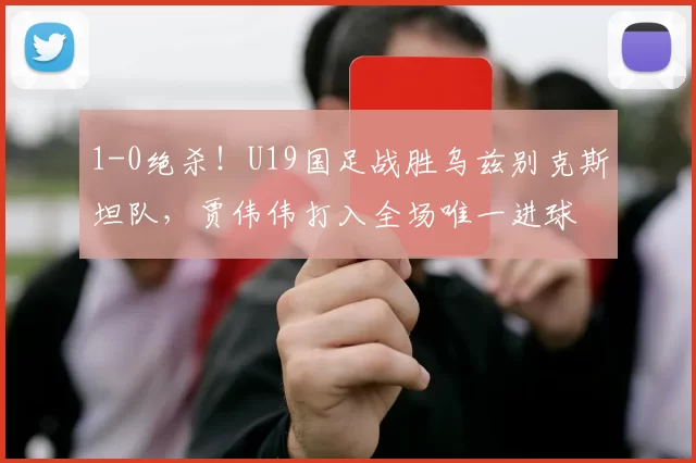 1-0绝杀!U19国足战胜乌兹别克斯坦队,贾伟伟打入全场唯一进球