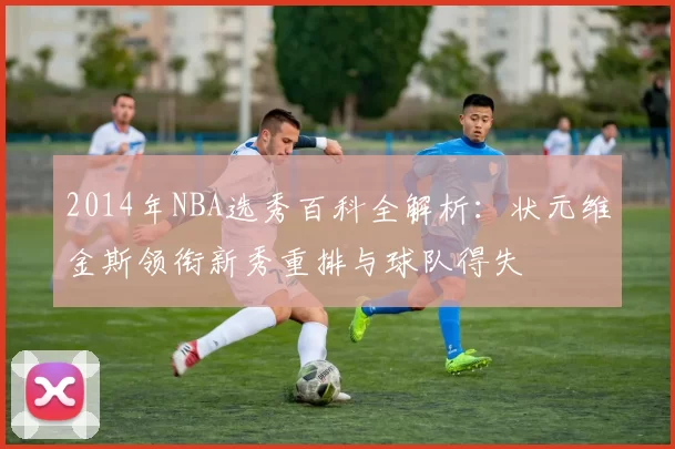 2014年NBA选秀百科全解析：状元维金斯领衔新秀重排与球队得失