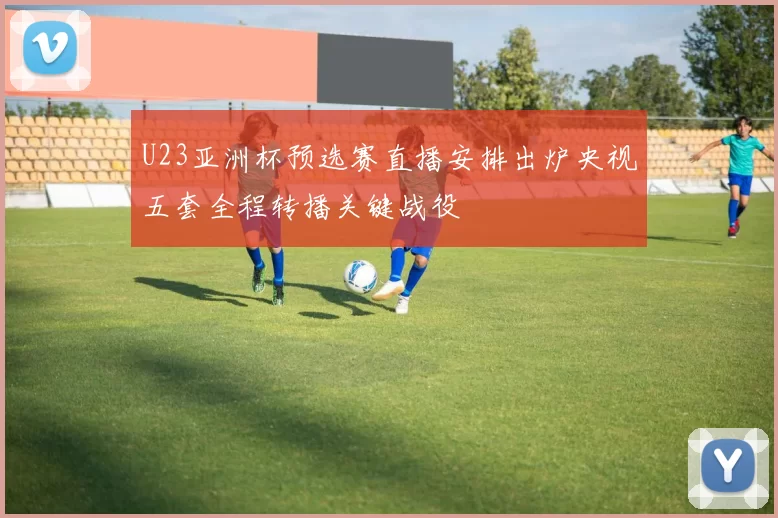 U23亚洲杯预选赛直播安排出炉央视五套全程转播关键战役