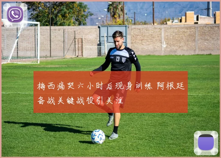 梅西痛哭六小时后现身训练 阿根廷备战关键战役引关注