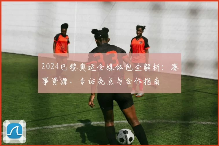 2024巴黎奥运会媒体包全解析:赛事资源、专访亮点与合作指南
