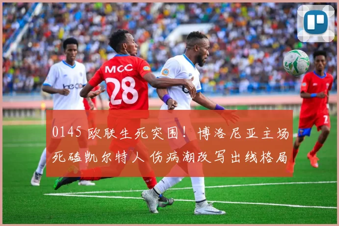 0145 欧联生死突围！博洛尼亚主场死磕凯尔特人 伤病潮改写出线格局_客场_防守_欧洲足联欧洲联赛