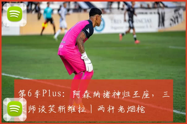 第6季Plus：阿森纳诸神归王座，三大师谈笑斩维拉丨两杆老烟枪