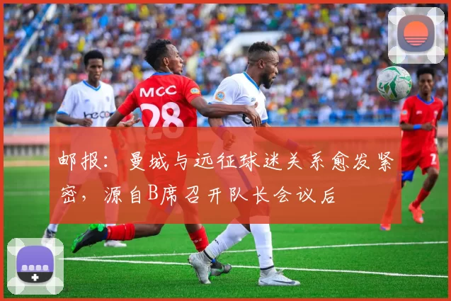 邮报:曼城与远征球迷关系愈发紧密,源自B席召开队长会议后