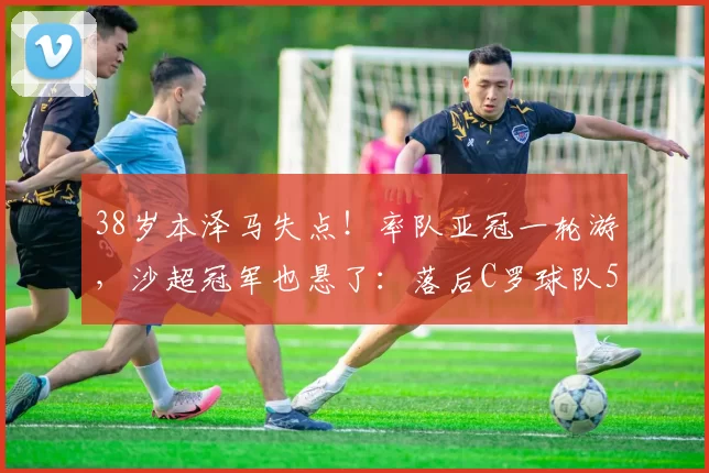 38岁本泽马失点！率队亚冠一轮游，沙超冠军也悬了：落后C罗球队5分