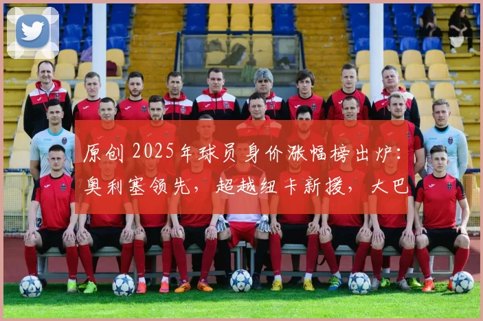 原创 2025年球员身价涨幅榜出炉:奥利塞领先,超越纽卡新援,大巴黎三将入围