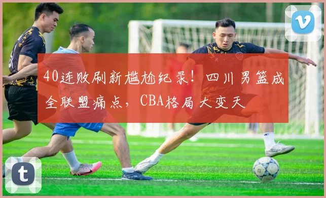 40连败刷新尴尬纪录！四川男篮成全联盟痛点，CBA格局大变天