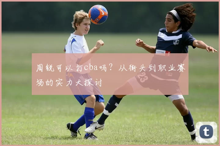 周锐可以打cba吗？从街头到职业赛场的实力大探讨