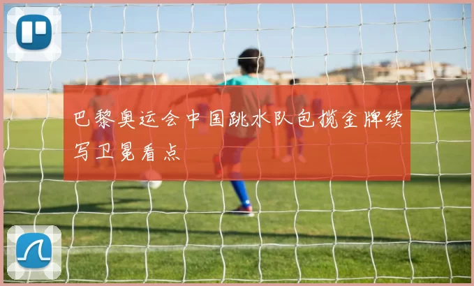 巴黎奥运会中国跳水队包揽金牌续写卫冕看点