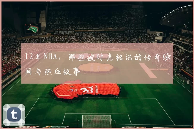 12年NBA，那些被时光铭记的传奇瞬间与热血故事