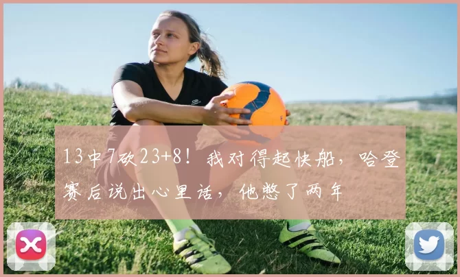 13中7砍23+8！我对得起快船，哈登赛后说出心里话，他憋了两年