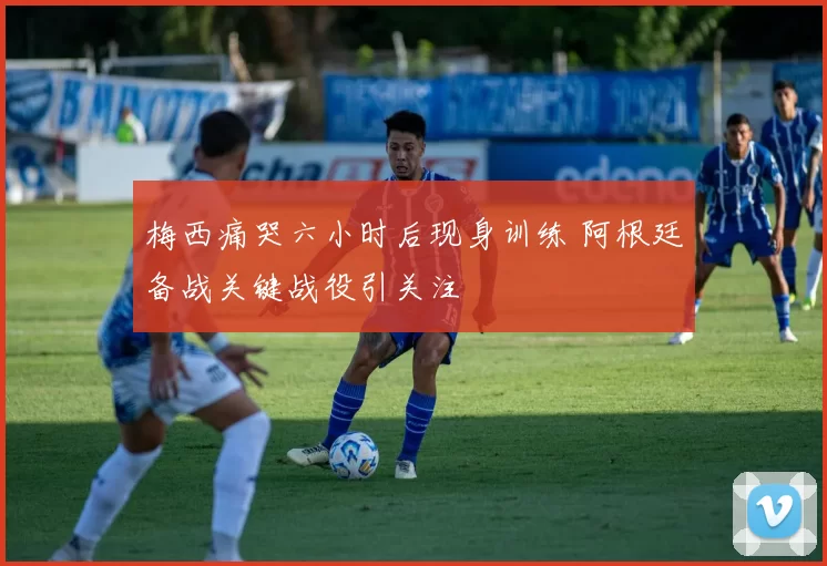 梅西痛哭六小时后现身训练 阿根廷备战关键战役引关注