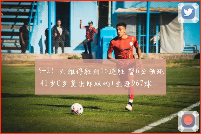 5-2！利雅得胜利15连胜 暂6分领跑 41岁C罗复出即双响+生涯967球