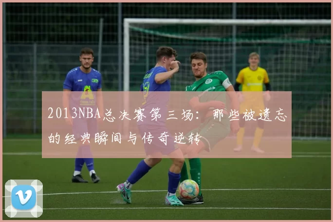 2013NBA总决赛第三场:那些被遗忘的经典瞬间与传奇逆转