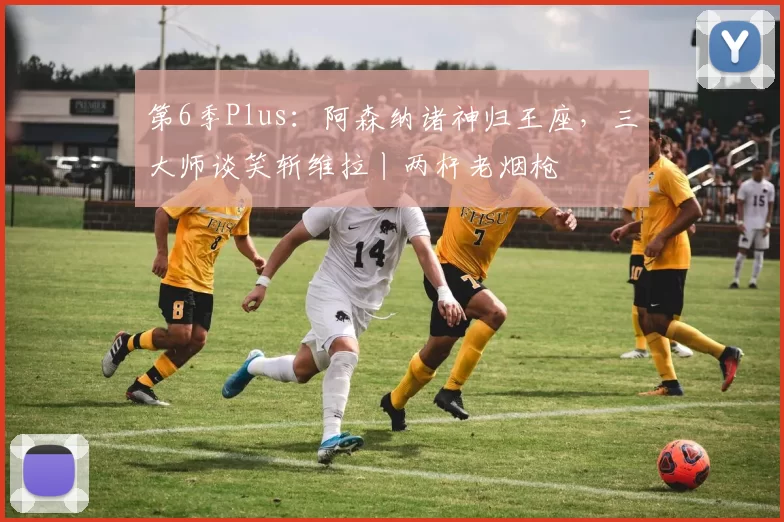 第6季Plus：阿森纳诸神归王座，三大师谈笑斩维拉丨两杆老烟枪