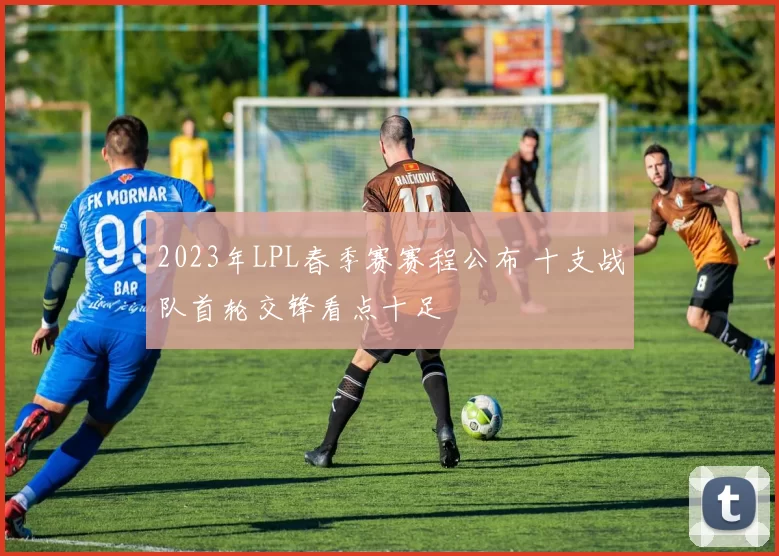 2023年LPL春季赛赛程公布 十支战队首轮交锋看点十足